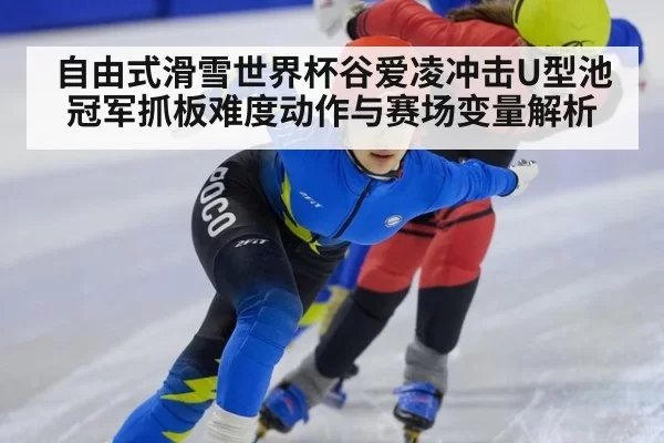自由式滑雪世界杯谷爱凌冲击U型池冠军抓板难度动作与赛场变量解析